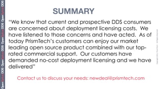 SUMMARY
“We know that current and prospective DDS consumers
are concerned about deployment licensing costs. We




                                                             Copyright	
  2011,	
  PrismTech	
  –	
  	
  All	
  Rights	
  Reserved
have listened to those concerns and have acted. As of
today PrismTech’s customers can enjoy our market
leading open source product combined with our top-
rated commercial support. Our customers have
demanded no-cost deployment licensing and we have
delivered”

   Contact us to discuss your needs: newdeal@prismtech.com
 