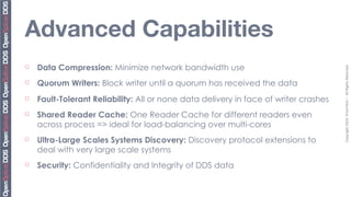 Advanced Capabilities
¨   Data Compression: Minimize network bandwidth use




                                                                                       Copyright	
  2010,	
  PrismTech	
  –	
  	
  All	
  Rights	
  Reserved.
¨   Quorum Writers: Block writer until a quorum has received the data
¨   Fault-Tolerant Reliability: All or none data delivery in face of writer crashes
¨   Shared Reader Cache: One Reader Cache for different readers even
     across process => ideal for load-balancing over multi-cores
¨   Ultra-Large Scales Systems Discovery: Discovery protocol extensions to
     deal with very large scale systems
¨   Security: Confidentiality and Integrity of DDS data
 