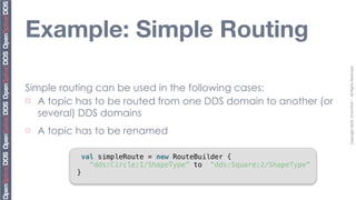 Example: Simple Routing




                                                                         Copyright	
  2010,	
  PrismTech	
  –	
  	
  All	
  Rights	
  Reserved.
Simple routing can be used in the following cases:
¨ A topic has to be routed from one DDS domain to another (or

   several) DDS domains
¨   A topic has to be renamed

                val simpleRoute = new RouteBuilder {
                  “dds:Circle:1/ShapeType” to “dds:Square:2/ShapeType”
            }
 