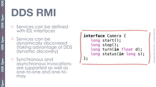 DDS RMI
¨   Services can be defined
     with IDL interfaces




                                Copyright	
  2010,	
  PrismTech	
  –	
  	
  All	
  Rights	
  Reserved.
¨   Services can be
     dynamically discovered
     (taking advantage of DDS
     dynamic discovery)
¨   Synchronous and
     asynchronous invocations
     are supported as well as
     one-to-one and one-to-
     may
 