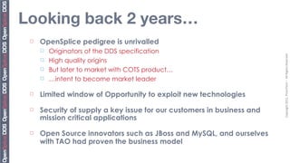 Looking back 2 years…
 ¨   OpenSplice pedigree is unrivalled
      ¨   Originators of the DDS specification




                                                                         Copyright	
  2011,	
  PrismTech	
  –	
  	
  All	
  Rights	
  Reserved
      ¨   High quality origins
      ¨   But later to market with COTS product…
      ¨   …intent to become market leader

 ¨   Limited window of Opportunity to exploit new technologies
 ¨   Security of supply a key issue for our customers in business and
      mission critical applications
 ¨   Open Source innovators such as JBoss and MySQL, and ourselves
      with TAO had proven the business model
 