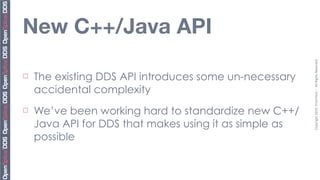 New C++/Java API




                                                         Copyright	
  2010,	
  PrismTech	
  –	
  	
  All	
  Rights	
  Reserved.
¨   The existing DDS API introduces some un-necessary
     accidental complexity
¨   We’ve been working hard to standardize new C++/
     Java API for DDS that makes using it as simple as
     possible
 