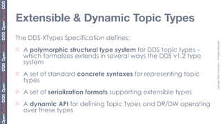 Extensible & Dynamic Topic Types
The DDS-XTypes Specification defines:




                                                                  Copyright	
  2010,	
  PrismTech	
  –	
  	
  All	
  Rights	
  Reserved.
¨   A polymorphic structural type system for DDS topic types –
     which formalizes extends in several ways the DDS v1.2 type
     system
¨   A set of standard concrete syntaxes for representing topic
     types
¨   A set of serialization formats supporting extensible types
¨   A dynamic API for defining Topic Types and DR/DW operating
     over these types
 