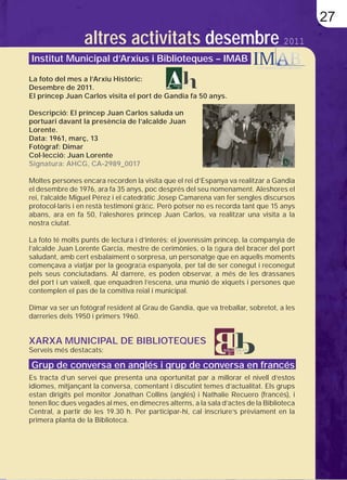 27
                  altres activitats desembre 2011
Institut Municipal d’Arxius i Biblioteques – IMAB

La foto del mes a l’Arxiu Històric:
Desembre de 2011.
El príncep Juan Carlos visita el port de Gandia fa 50 anys.

Descripció: El príncep Juan Carlos saluda un
portuari davant la presència de l’alcalde Juan
Lorente.
Data: 1961, març, 13
Fotògraf: Dimar
Col·lecció: Juan Lorente
Signatura: AHCG, CA-2989_0017

Moltes persones encara recorden la visita que el rei d’Espanya va realitzar a Gandia
el desembre de 1976, ara fa 35 anys, poc després del seu nomenament. Aleshores el
rei, l’alcalde Miguel Pérez i el catedràtic Josep Camarena van fer sengles discursos
protocol·laris i en restà testimoni gràﬁc. Però potser no es recorda tant que 15 anys
abans, ara en fa 50, l’aleshores príncep Juan Carlos, va realitzar una visita a la
nostra ciutat.

La foto té molts punts de lectura i d’interés: el joveníssim príncep, la companyia de
l’alcalde Juan Lorente Garcia, mestre de cerimònies, o la ﬁgura del bracer del port
saludant, amb cert esbalaïment o sorpresa, un personatge que en aquells moments
començava a viatjar per la geograﬁa espanyola, per tal de ser conegut i reconegut
pels seus conciutadans. Al darrere, es poden observar, a més de les drassanes
del port i un vaixell, que enquadren l’escena, una munió de xiquets i persones que
contemplen el pas de la comitiva reial i municipal.

Dimar va ser un fotògraf resident al Grau de Gandia, que va treballar, sobretot, a les
darreries dels 1950 i primers 1960.


XARXA MUNICIPAL DE BIBLIOTEQUES
Serveis més destacats:

Grup de conversa en anglés i grup de conversa en francés
Es tracta d’un servei que presenta una oportunitat par a millorar el nivell d’estos
idiomes, mitjançant la conversa, comentant i discutint temes d’actualitat. Els grups
estan dirigits pel monitor Jonathan Collins (anglés) i Nathalie Recuero (francés), i
tenen lloc dues vegades al mes, en dimecres alterns, a la sala d’actes de la Biblioteca
Central, a partir de les 19.30 h. Per participar-hi, cal inscriure’s prèviament en la
primera planta de la Biblioteca.
 