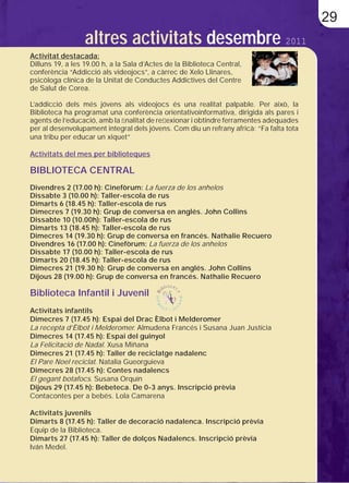 29
                  altres activitats desembre 2011
Activitat destacada:
Dilluns 19, a les 19.00 h, a la Sala d’Actes de la Biblioteca Central,
conferència “Addicció als videojocs”, a càrrec de Xelo Llinares,
psicòloga clínica de la Unitat de Conductes Addictives del Centre
de Salut de Corea.

L’addicció dels més jóvens als videojocs és una realitat palpable. Per això, la
Biblioteca ha programat una conferència orientativoinformativa, dirigida als pares i
agents de l’educació, amb la ﬁnalitat de reﬂexionar i obtindre ferramentes adequades
per al desenvolupament integral dels jóvens. Com diu un refrany africà: “Fa falta tota
una tribu per educar un xiquet”

Activitats del mes per biblioteques

BIBLIOTECA CENTRAL
Divendres 2 (17.00 h): Cinefòrum: La fuerza de los anhelos
Dissabte 3 (10.00 h): Taller-escola de rus
Dimarts 6 (18.45 h): Taller-escola de rus
Dimecres 7 (19.30 h): Grup de conversa en anglés. John Collins
Dissabte 10 (10.00h): Taller-escola de rus
Dimarts 13 (18.45 h): Taller-escola de rus
Dimecres 14 (19.30 h): Grup de conversa en francés. Nathalie Recuero
Divendres 16 (17.00 h): Cinefòrum: La fuerza de los anhelos
Dissabte 17 (10.00 h): Taller-escola de rus
Dimarts 20 (18.45 h): Taller-escola de rus
Dimecres 21 (19.30 h): Grup de conversa en anglés. John Collins
Dijous 28 (19.00 h): Grup de conversa en francés. Nathalie Recuero

Biblioteca Infantil i Juvenil
Activitats infantils
Dimecres 7 (17.45 h): Espai del Drac Èlbot i Melderomer
La recepta d’Èlbot i Melderomer. Almudena Francés i Susana Juan Justícia
Dimecres 14 (17.45 h): Espai del guinyol
La Felicitació de Nadal. Xusa Miñana
Dimecres 21 (17.45 h): Taller de reciclatge nadalenc
El Pare Noel reciclat. Natalia Gueorguieva
Dimecres 28 (17.45 h): Contes nadalencs
El gegant botafocs. Susana Orquín
Dijous 29 (17.45 h): Bebeteca. De 0-3 anys. Inscripció prèvia
Contacontes per a bebés. Lola Camarena

Activitats juvenils
Dimarts 8 (17.45 h): Taller de decoració nadalenca. Inscripció prèvia
Equip de la Biblioteca.
Dimarts 27 (17.45 h): Taller de dolços Nadalencs. Inscripció prèvia
Iván Medel.
 