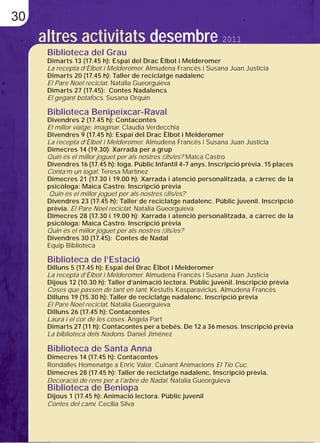 30
     altres activitats desembre 2011
      Biblioteca del Grau
      Dimarts 13 (17.45 h): Espai del Drac Èlbot i Melderomer
      La recepta d’Èlbot i Melderomer. Almudena Francés i Susana Juan Justícia
      Dimarts 20 (17.45 h): Taller de reciclatge nadalenc
      El Pare Noel reciclat. Natalia Gueorguieva
      Dimarts 27 (17.45): Contes Nadalencs
      El gegant botafocs. Susana Orquin

      Biblioteca Benipeixcar-Raval
      Divendres 2 (17.45 h): Contacontes
      El millor viatge: imaginar. Claudia Verdecchia
      Divendres 9 (17.45 h): Espai del Drac Èlbot i Melderomer
      La recepta d’Èlbot i Melderomer. Almudena Francés i Susana Juan Justícia
      Dimecres 14 (19.30): Xarrada per a grup
      Quin és el millor joguet per als nostres ﬁlls/es? Maica Castro
      Divendres 16 (17.45 h): Ioga. Públic Infantil 4-7 anys. Inscripció prèvia. 15 places
      Conta’m un ioga!. Teresa Martínez
      Dimecres 21 (17.30 i 19.00 h): Xarrada i atenció personalitzada, a càrrec de la
      psicòloga: Maica Castro. Inscripció prèvia
      Quin és el millor joguet per als nostres ﬁlls/es?
      Divendres 23 (17.45 h): Taller de reciclatge nadalenc. Públic juvenil. Inscripció
      prèvia. El Pare Noel reciclat. Natalia Gueorguieva
      Dimecres 28 (17.30 i 19.00 h): Xarrada i atenció personalitzada, a càrrec de la
      psicòloga: Maica Castro. Inscripció prèvia
      Quin és el millor joguet per als nostres ﬁlls/es?
      Divendres 30 (17.45): Contes de Nadal
      Equip Biblioteca

      Biblioteca de l’Estació
      Dilluns 5 (17.45 h): Espai del Drac Èlbot i Melderomer
      La recepta d’Èlbot i Melderomer. Almudena Francés i Susana Juan Justícia
      Dijous 12 (10.30 h): Taller d’animació lectora. Públic juvenil. Inscripció prèvia
      Coses que passen de tant en tant. Kestutis Kasparavicius. Almudena Francés
      Dilluns 19 (15.30 h): Taller de reciclatge nadalenc. Inscripció prèvia
      El Pare Noel reciclat. Natalia Gueorguieva
      Dilluns 26 (17.45 h): Contacontes
      Laura i el cor de les coses. Àngela Part
      Dimarts 27 (11 h): Contacontes per a bebés. De 12 a 36 mesos. Inscripció prèvia
      La biblioteca dels Nadons. Daniel Jiménez

      Biblioteca de Santa Anna
      Dimecres 14 (17.45 h): Contacontes
      Rondalles Homenatge a Enric Valor. Cuinant Animacions El Tio Cuc.
      Dimecres 28 (17.45 h): Taller de reciclatge nadalenc. Inscripció prèvia.
      Decoració de rens per a l’arbre de Nadal. Natalia Gueorguieva
      Biblioteca de Beniopa
      Dijous 1 (17.45 h): Animació lectora. Públic juvenil
      Contes del camí. Cecilia Silva
 