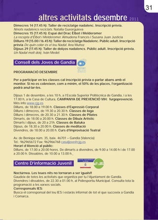 31
                 altres activitats desembre 2011
Dimecres 14 (17.45 h): Taller de reciclatge nadalenc. Inscripció prèvia.
Ninots nadalencs reciclats. Natalia Gueorguieva
Dimecres 15 (17.45 h): Espai del Drac Èlbot i Melderomer
La recepta d’Èlbot i Melderomer. Almudena Francés i Susana Juan Justícia
Dilluns 19 (15.00 i 16.45 h): Taller de reciclatge Nadalenc. Públic adult. Inscripció
prèvia De quin color és el teu Nadal. Ana Muñoz
Dijous 29 (17.45 h): Taller de dolços nadalencs. Públic adult. Inscripció prèvia.
Un Nadal molt dolç. Iván Medel


Consell dels Joves de Gandia

PROGRAMACIÓ DESEMBRE

Per a participar en les classes cal inscripció prèvia o parlar abans amb el
monitor. Si no es cobreixen, com a mínim, el 50% de les places, l’organització
podrà anul·lar-les.

Dijous 1 de desembre, a les 10 h, a l’Escola Superior Politècnica de Gandia, i a les
17.00 h, a la Casa de Cultura, CAMPANYA DE PREVENCIÓ VIH: furgoprevenció.
Més info www.cjg.es
Dilluns, de 18.00 a 19.00 h. Classes d’Expressió Corporal
Dilluns i dimecres, de 19.30 a 20.30 h. Classes de Ioga
Dilluns i dimecres, de 20.30 a 21.30 h. Classes de Pilates
Dimarts, de 18.00 a 20.00 h. Classes de Dibuix Artístic
Dimarts i dijous, de 20 a 21h. Classes de Batuka
Dijous, de 18.30 a 20.00 h. Classes de meditació
Divendres, de 18.00 a 20.00 h. Curs d’Improvisació Teatral

Av. de Beniopa núm. 35, baix. 46701 – Gandia (Valencia)
Tel.: 962965672 Fax: 962966768 casaljove@cjg.es
Horari d’Atenció al públic:
Dilluns, de 17.00 a 20.00 hores. De dimarts a divendres, de 9.00 a 14.00 h i de 17.00
a 20.00 h. Dissabtes, de 10.00 a 13.00 h.


Centre D’informació Juvenil

Noctúrnea. Les teues nits no tornaran a ser iguals!!
Gaudeix de totes les activitats que organitza per tu l’Ajuntament de Gandia.
Divendres i dissabtes, de 22.30 a 01.00 h, al Poliesportiu Municipal. Consulta tota la
programació a les xarxes socials.
Corresponsals IES:
Busca el corresponsal del teu IES i estaràs informat de tot el que succeeix a Gandia
i Comarca.
 