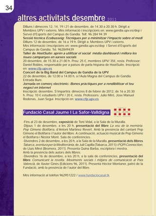 34
     altres activitats desembre 2011
      Dilluns i dimecres 12, 14, 19 i 21 de desembre, de 14.30 a 20.30 h. Dirigit a:
      Membres UPV i externs. Més informació i inscripcions en: www.gandia.upv.es/dep i
      Servei d’Esports del Campus de Gandia. Telf. 96 284 94 39
      Sessió tècnica Ecobusseig: Tècniques per a minimitzar l’impacte sobre el medi
      Dilluns 12 de desembre, de 16 a 19 h. Dirigit a: Membres UPV i externs.
      Més informació i inscripcions en: www.gandia.upv.es/dep i Servei d’Esports del
      Campus de Gandia. Tel. 962849439
      Taller de HootSuite: aprén a utilitzar el social mèdia dashboard i millora les
      teues campanyes en xarxes socials
      20 desembre, de 15.30 a 21.00 h. Preu: 25 €, membres UPV/ 35€, resta. Professor:
      Daniel Robles, responsable per a països de parla hispana de HootSuite. Inscripció
      en: www.cfp.upv.es
      Concert de la Big Band del Campus de Gandia de la UPV
      22 de desembre, de 12.00 a 14.00 h, a l’Aula Magna del Campus de Gandia.
      Entrada lliure.
      Jornada en comerç electrònic: Bones pràctiques per a rendibilitzar el teu
      negoci en internet
      Inscripció: desembre. S’impartirà; dimecres 8 de febrer de 2012, de 16 a 20.30
      h. Preu: 10 € estudiants UPV / 20 €, resta. Professors: Julio Miró, Jose Manuel
      Rodenas, Juan Seguí. Inscripció en: www.cfp.upv.es



      Fundació Casal Jaume I La Safor-Valldigna

      ·Fins al 23 de desembre, exposició de Toni Vidal, a la Sala de la Muralla.
      ·Dijous 1 de desembre, a les 20 h, presentació del llibre La veu de la memòria.
      Pep Gimeno Botifarra, d’Antoni Martínez Revert. Amb la presència del cantant Pep
      Gimeno el Botifarra i l’autor del llibre. A continuació, actuació musical de Pep Gimeno
      el Botifarra i Nèstor Mont. Sala de conferències.
      ·Divendres 2 de desembre, a les 20 h, a la Sala de la Muralla, presentació dels llibres
      Tabarca, aventura per la Mediterrània, de Juli Capilla (Tabarca, 2011) i PQPI Connection,
      de Lluís Miret (Bromera, 2011). Presenta Quina Barba, escriptora i mestra.
      Amb la presència dels autors dels llibres.
      ·Divendres 16 de desembre, a les 20 h, a la sala de conferències, presentació del
      llibre Comunicant la revolta. Moviments socials i mitjans de comunicació al País
      Valencià, de Xavier Ginés (Edicions 96, 2011). Presenta Hèctor Montaner, patró de la
      Fundació, amb la presència de l’autor del llibre.

      Més informació al telèfon 962951222 / www.fundaciocasal.tk
 