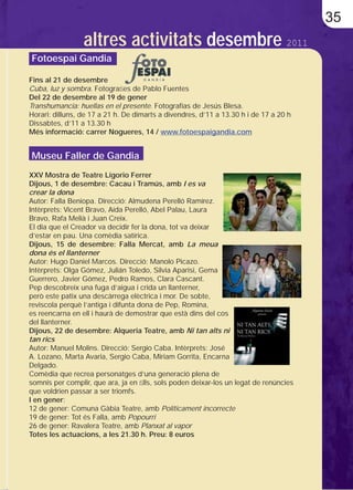35
                 altres activitats desembre 2011
Fotoespai Gandia

Fins al 21 de desembre
Cuba, luz y sombra. Fotograﬁes de Pablo Fuentes
Del 22 de desembre al 19 de gener
Transhumancia: huellas en el presente. Fotografías de Jesús Blesa.
Horari: dilluns, de 17 a 21 h. De dimarts a divendres, d’11 a 13.30 h i de 17 a 20 h
Dissabtes, d’11 a 13.30 h
Més informació: carrer Nogueres, 14 / www.fotoespaigandia.com


Museu Faller de Gandia
XXV Mostra de Teatre Ligorio Ferrer
Dijous, 1 de desembre: Cacau i Tramús, amb I es va
crear la dona
Autor: Falla Beniopa. Direcció: Almudena Perelló Ramírez.
Intèrprets: Vicent Bravo, Aída Perelló, Abel Palau, Laura
Bravo, Rafa Melià i Juan Creix.
El dia que el Creador va decidir fer la dona, tot va deixar
d’estar en pau. Una comèdia satírica.
Dijous, 15 de desembre: Falla Mercat, amb La meua
dona és el llanterner
Autor: Hugo Daniel Marcos. Direcció: Manolo Picazo.
Intèrprets: Olga Gómez, Julián Toledo, Silvia Aparisi, Gema
Guerrero, Javier Gómez, Pedro Ramos, Clara Cascant.
Pep descobreix una fuga d’aigua i crida un llanterner,
però este patix una descàrrega elèctrica i mor. De sobte,
reviscola perquè l’antiga i difunta dona de Pep, Romina,
es reencarna en ell i haurà de demostrar que està dins del cos
del llanterner.
Dijous, 22 de desembre: Alqueria Teatre, amb Ni tan alts ni
tan rics
Autor: Manuel Molins. Direcció: Sergio Caba. Intèrprets: José
A. Lozano, Marta Avaria, Sergio Caba, Miriam Gorrita, Encarna
Delgado.
Comèdia que recrea personatges d’una generació plena de
somnis per complir, que ara, ja en ﬁlls, sols poden deixar-los un legat de renúncies
que voldrien passar a ser triomfs.
I en gener:
12 de gener: Comuna Gàbia Teatre, amb Políticament incorrecte
19 de gener: Tot és Falla, amb Popourri
26 de gener: Ravalera Teatre, amb Planxat al vapor
Totes les actuacions, a les 21.30 h. Preu: 8 euros
 