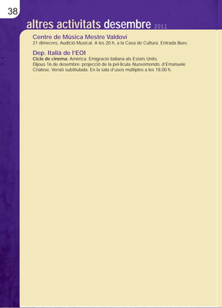 38
     altres activitats desembre 2011
      Centre de Música Mestre Valdoví
      21 dimecres, Audició Musical. A les 20 h, a la Casa de Cultura. Entrada lliure.

      Dep. Italià de l’EOI
      Cicle de cinema: Amèrica. Emigració italiana als Estats Units.
      Dijous 16 de desembre: projecció de la pel·lícula Nuovomondo, d’Emanuele
      Crialese. Versió subtitulada. En la sala d’usos múltiples a les 18.00 h.
 