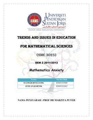 TRENDS AND ISSUES IN EDUCATION

 FOR MATHEMATICAL SCIENCES

                 (SME 3023)

              SEM 2 2011/2012


        Mathematics Anxiety

          NAMA              NO MATRIK
   SULIMAR BINTI JAMIL     D20091035000
     JUISI ANAK BENIK      D20091035067




NAMA PENSYARAH : PROF DR MARZITA PUTEH
 