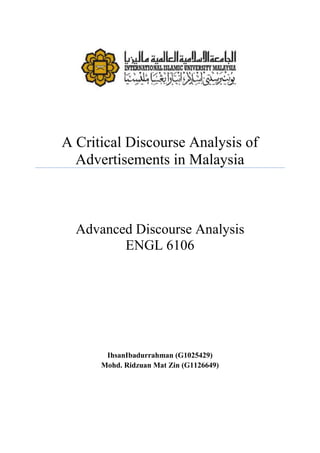 A Critical Discourse Analysis of
  Advertisements in Malaysia



  Advanced Discourse Analysis
         ENGL 6106




       IhsanIbadurrahman (G1025429)
      Mohd. Ridzuan Mat Zin (G1126649)
 