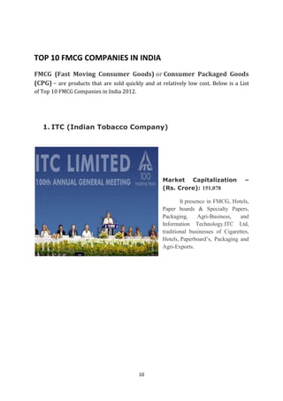 TOP 10 FMCG COMPANIES IN INDIA
FMCG (Fast Moving Consumer Goods) or Consumer Packaged Goods
(CPG) – are products that are sold quickly and at relatively low cost. Below is a List
of Top 10 FMCG Companies in India 2012.




   1. ITC (Indian Tobacco Company)




                                                   Market Capitalization              –
                                                   (Rs. Crore): 151,078

                                                           It presence in FMCG, Hotels,
                                                   Paper boards & Specialty Papers,
                                                   Packaging,      Agri-Business,   and
                                                   Information Technology.ITC Ltd,
                                                   traditional businesses of Cigarettes,
                                                   Hotels, Paperboard‘s, Packaging and
                                                   Agri-Exports.




                                          10
 
