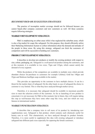 RECOMMENDED OR SUGGESTED STRATEGIES

        The practice of incomplete market coverage should not be followed because you
cannot hijack other company customers and new customers as well. All these scenarios
require following strategies:

MARKET DEVELOPMENT STRATEGY:

        P&G is emphasizing on urban areas while it has neglected the suburban areas, which
is also a big market for soaps like safeguard. For this purpose, they should efficiently utilize
their Marketing Information System to collect information about the demand and attitudes of
the people in these areas. By using this strategy, safeguard can fetch the customers of
competitors and will be successful in building new customers.

PRODUCT DEVELOPMENT STRATEGY:

        It describes to develop new products or modify the existing products with respect to
size, colour, packaging, etc. Safeguard is a well-perceived product among the customers, and
at this moment, it is available in two sizes; 75gm and 125gm, which cannot satisfy the
demand of every segment.

      While the products of the competitors are available in multiple sizes which provide
abundant choices for purchases to customers for example Lifebuoy Gold has 140gm and
95gm and Medicare has80gm soap available in the market.

        This provides an opportunity to the customer to have multiple choices. It can be a
threat for the market share of safeguard. On the other hand, in case of safeguard the choice to
customer is very limited. This is what they have analyzed through market survey.

        Therefore, it is necessary that safeguard should be available in maximum possible
sizes to meet the selection criteria of the customer. As far as launching of new product is
concerned, it is not necessary for P&G at this moment, but in future, they will require taking
this step as well because they have some other soap like ivory, and zest which are very
famous in international market.

MARKET PENETRATION STRATEGY:

       It describes that a company tries to sell more of its product by introducing new
supplementary uses. Safeguard is that product, which contains such chemicals useful for
beauty care as well. This characteristic, we have analyzed through its product formula.
Therefore, it is more useful to supplement this idea with existing safeguard or introduce
safeguard into different pack sizes especially for capturing the female customers.

                                              102
 