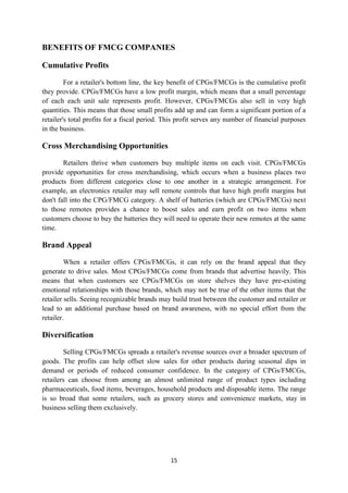 BENEFITS OF FMCG COMPANIES

Cumulative Profits

         For a retailer's bottom line, the key benefit of CPGs/FMCGs is the cumulative profit
they provide. CPGs/FMCGs have a low profit margin, which means that a small percentage
of each each unit sale represents profit. However, CPGs/FMCGs also sell in very high
quantities. This means that those small profits add up and can form a significant portion of a
retailer's total profits for a fiscal period. This profit serves any number of financial purposes
in the business.

Cross Merchandising Opportunities

        Retailers thrive when customers buy multiple items on each visit. CPGs/FMCGs
provide opportunities for cross merchandising, which occurs when a business places two
products from different categories close to one another in a strategic arrangement. For
example, an electronics retailer may sell remote controls that have high profit margins but
don't fall into the CPG/FMCG category. A shelf of batteries (which are CPGs/FMCGs) next
to those remotes provides a chance to boost sales and earn profit on two items when
customers choose to buy the batteries they will need to operate their new remotes at the same
time.

Brand Appeal

         When a retailer offers CPGs/FMCGs, it can rely on the brand appeal that they
generate to drive sales. Most CPGs/FMCGs come from brands that advertise heavily. This
means that when customers see CPGs/FMCGs on store shelves they have pre-existing
emotional relationships with those brands, which may not be true of the other items that the
retailer sells. Seeing recognizable brands may build trust between the customer and retailer or
lead to an additional purchase based on brand awareness, with no special effort from the
retailer.

Diversification

        Selling CPGs/FMCGs spreads a retailer's revenue sources over a broader spectrum of
goods. The profits can help offset slow sales for other products during seasonal dips in
demand or periods of reduced consumer confidence. In the category of CPGs/FMCGs,
retailers can choose from among an almost unlimited range of product types including
pharmaceuticals, food items, beverages, household products and disposable items. The range
is so broad that some retailers, such as grocery stores and convenience markets, stay in
business selling them exclusively.




                                               15
 