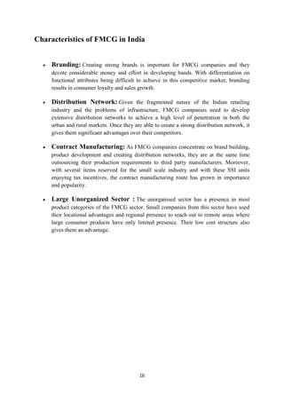 Characteristics of FMCG in India


    Branding: Creating strong brands is important for FMCG companies and they
    devote considerable money and effort in developing bands. With differentiation on
    functional attributes being difficult to achieve in this competitive market, branding
    results in consumer loyalty and sales growth.

    Distribution Network: Given the fragmented nature of the Indian retailing
    industry and the problems of infrastructure, FMCG companies need to develop
    extensive distribution networks to achieve a high level of penetration in both the
    urban and rural markets. Once they are able to create a strong distribution network, it
    gives them significant advantages over their competitors.

    Contract Manufacturing: As FMCG companies concentrate on brand building,
    product development and creating distribution networks, they are at the same time
    outsourcing their production requirements to third party manufacturers. Moreover,
    with several items reserved for the small scale industry and with these SSI units
    enjoying tax incentives, the contract manufacturing route has grown in importance
    and popularity.

    Large Unorganized Sector : The unorganised sector has a presence in most
    product categories of the FMCG sector. Small companies from this sector have used
    their locational advantages and regional presence to reach out to remote areas where
    large consumer products have only limited presence. Their low cost structure also
    gives them an advantage.




                                          16
 