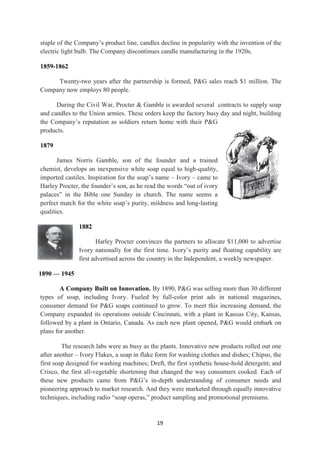 staple of the Company‘s product line, candles decline in popularity with the invention of the
electric light bulb. The Company discontinues candle manufacturing in the 1920s.

1859-1862

     Twenty-two years after the partnership is formed, P&G sales reach $1 million. The
Company now employs 80 people.

      During the Civil War, Procter & Gamble is awarded several contracts to supply soap
and candles to the Union armies. These orders keep the factory busy day and night, building
the Company‘s reputation as soldiers return home with their P&G
products.

1879

       James Norris Gamble, son of the founder and a trained
chemist, develops an inexpensive white soap equal to high-quality,
imported castiles. Inspiration for the soap‘s name – Ivory – came to
Harley Procter, the founder‘s son, as he read the words ―out of ivory
palaces‖ in the Bible one Sunday in church. The name seems a
perfect match for the white soap‘s purity, mildness and long-lasting
qualities.

               1882

                      Harley Procter convinces the partners to allocate $11,000 to advertise
               Ivory nationally for the first time. Ivory‘s purity and floating capability are
               first advertised across the country in the Independent, a weekly newspaper.

1890 — 1945

        A Company Built on Innovation. By 1890, P&G was selling more than 30 different
types of soap, including Ivory. Fueled by full-color print ads in national magazines,
consumer demand for P&G soaps continued to grow. To meet this increasing demand, the
Company expanded its operations outside Cincinnati, with a plant in Kansas City, Kansas,
followed by a plant in Ontario, Canada. As each new plant opened, P&G would embark on
plans for another.

         The research labs were as busy as the plants. Innovative new products rolled out one
after another – Ivory Flakes, a soap in flake form for washing clothes and dishes; Chipso, the
first soap designed for washing machines; Dreft, the first synthetic house-hold detergent; and
Crisco, the first all-vegetable shortening that changed the way consumers cooked. Each of
these new products came from P&G‘s in-depth understanding of consumer needs and
pioneering approach to market research. And they were marketed through equally innovative
techniques, including radio ―soap operas,‖ product sampling and promotional premiums.


                                             19
 