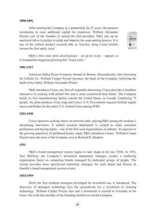 1890-1896

        After running the Company as a partnership for 53 years, the partners
incorporate to raise additional capital for expansion. William Alexander
Procter, son of the founder, is named the first president. P&G sets up an
analytical lab at Ivorydale to study and improve the soap-making process. It is
one of the earliest product research labs in America. King Camp Gillette
invents the first safety razor.

     P&G‘s first color print advertisement – an ad for Ivory – appears in
Cosmopolitan magazine picturing this ―Ivory Lady.‖

1901-1917

       American Safety Razor Company formed in Boston, Massachusetts, later becoming
the Gillette Co. William Cooper Procter becomes the head of the Company following the
death of his father, William Alexander Procter.

        P&G introduces Crisco, the first all-vegetable shortening. Crisco provides a healthier
alternative to cooking with animal fats and is more economical than butter. The Company
builds its first manufacturing facility outside the United States, in Canada. Employing 75
people, the plant produces Ivory soap and Crisco. U.S. Government requests Gillette supply
razors and blades for the entire U.S. Armed Forces during WWI.

1923-1930

        Crisco sponsors cooking shows on network radio, placing P&G among the medium‘s
advertising innovators. A market research department is created to study consumer
preferences and buying habits – one of the first such organizations in industry. In response to
the growing popularity of perfumed beauty soaps, P&G introduces Camay. William Cooper
Procter turns the reins of the Company over to Richard R. Deupree.

1931

       P&G‘s brand management system begins to take shape in the late 1920s. In 1931,
Neil McElroy, the Company‘s promotion department manager, creates a marketing
organization based on competing brands managed by dedicated groups of people. The
system provides more specialized marketing strategies for each brand and Procter &
Gamble‘s brand management system is born.

1933-1939

       Dreft, the first synthetic detergent developed for household use, is introduced. The
discovery of detergent technology lays the groundwork for a revolution in cleaning
technology. `William Cooper Procter dies and a monument is erected at Ivorydale in his
honor. He is the last member of the founding families to run the Company.

                                             20
 