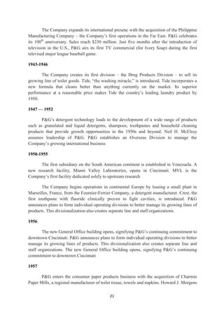The Company expands its international presenc with the acquisition of the Philippine
Manufacturing Company – the Company‘s first operations in the Far East. P&G celebrates
its 100th anniversary. Sales reach $230 million. Just five months after the introduction of
television in the U.S., P&G airs its first TV commercial (for Ivory Soap) during the first
televised major league baseball game.

1943-1946

       The Company creates its first division – the Drug Products Division – to sell its
growing line of toilet goods. Tide, ―the washing miracle,‖ is introduced. Tide incorporates a
new formula that cleans better than anything currently on the market. Its superior
performance at a reasonable price makes Tide the country‘s leading laundry product by
1950.

1947 — 1952

       P&G‘s detergent technology leads to the development of a wide range of products
such as granulated and liquid detergents, shampoos, toothpastes and household cleaning
products that provide growth opportunities in the 1950s and beyond. Neil H. McElroy
assumes leadership of P&G. P&G establishes an Overseas Division to manage the
Company‘s growing international business

1950-1955

      The first subsidiary on the South American continent is established in Venezuela. A
new research facility, Miami Valley Laboratories, opens in Cincinnati. MVL is the
Company‘s first facility dedicated solely to upstream research

        The Company begins operations in continental Europe by leasing a small plant in
Marseilles, France, from the Fournier-Ferrier Company, a detergent manufacturer. Crest, the
first toothpaste with fluoride clinically proven to fight cavities, is introduced. P&G
announces plans to form individual operating divisions to better manage its growing lines of
products. This divisionalization also creates separate line and staff organizations.

1956

        The new General Office building opens, signifying P&G‘s continuing commitment to
downtown Cincinnati. P&G announces plans to form individual operating divisions to better
manage its growing lines of products. This divisionalization also creates separate line and
staff organizations. The new General Office building opens, signifying P&G‘s continuing
commitment to downtown Cincinnati

1957

       P&G enters the consumer paper products business with the acquisition of Charmin
Paper Mills, a regional manufacturer of toilet tissue, towels and napkins. Howard J. Morgens

                                             21
 