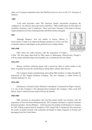 takes over Company leadership when Neil McElroy leaves to serve as the U.S. Secretary of
Defense.

1960

       Crest sales skyrocket when The American Dental Association recognizes the
toothpaste as ―an effective decay-preventive dentifrice.‖ P&G GmbH opens its first office in
Frankfurt, Germany, with 15 employees. Three years later, Germany‘s first plant in Worms
begins production of Fairy cleaning powder and Dash laundry detergent.

1961

       Although Pampers‘ first test market in Peoria, Illinois, is
unsuccessful, it leads to an improved Pampers product at a lower cost that
eventually replaces cloth diapers as the preferred way to diaper babies.

1963-1968

        P&G enters the coffee business with the acquisition of Folger‘s
Coffee. The first paper plant built by P&G opens in Mehoopany, Pennsylvania. Pringle‘s,
with its unique stackable shape and resealable can, is introduced into test market.

1972-1973

        Bounce combines softening agents with a nonwoven sheet to soften clothes in the
dryer. It quickly becomes the second largest selling fabric softener after Downy.

        The Company begins manufacturing and selling P&G products in Japan through the
acquisition of The Nippon Sunhome Company. The new company is called Procter &
Gamble Sunhome Co. Ltd.

1974-1981

         Ed Harness is elected to head. Didronel is introduced. A treatment for Paget‘s disease,
it is one of the Company‘s first pharmaceutical products the Company. Sales reach $10
billion. John G. Smale becomes head of Procter & Gamble.

1982-1984

        P&G increases its prescription and over-the-counter health care business with the
acquisition of Norwich Eaton Pharmaceuticals. The Company introduces a superior feminine
protection product, Always/Whisper, which becomes the leading world brand in its category
by 1985. Gillette acquires Oral B, founded in 1950. Liquid Tide is introduced. This represents
the results of global research with surfactants developed in Japan, fragrance in Europe and
packaging from the United States.



                                              22
 