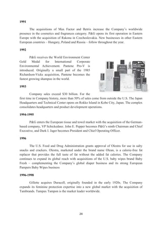 1991

       The acquisitions of Max Factor and Betrix increase the Company‘s worldwide
presence in the cosmetics and fragrances category. P&G opens its first operation in Eastern
Europe with the acquisition of Rakona in Czechoslovakia. New businesses in other Eastern
European countries – Hungary, Poland and Russia – follow throughout the year.

1992

        P&G receives the World Environment Center
Gold      Medal    for    International  Corporate
Environmental Achievement. Pantene Pro-V is
introduced. Originally a small part of the 1985
Richardson-Vicks acquisition, Pantene becomes the
fastest growing shampoo in the world.

1993

         Company sales exceed $30 billion. For the
first time in Company history, more than 50% of sales come from outside the U.S. The Japan
Headquarters and Technical Center opens on Rokko Island in Kobe City, Japan. The complex
consolidates headquarters and product development operations.

1994-1995

       P&G enters the European tissue and towel market with the acquisition of the German-
based company, VP Schickedanz. John E. Pepper becomes P&G‘s ninth Chairman and Chief
Executive, and Durk I. Jager becomes President and Chief Operating Officer.

1996

       The U.S. Food and Drug Administration grants approval of Olestra for use in salty
snacks and crackers. Olestra, marketed under the brand name Olean, is a calorie-free fat
replacer that provides the full taste of fat without the added fat calories. The Company
continues to expand its global reach with acquisitions of the U.S. baby wipes brand Baby
Fresh – complementing the Company‘s global diaper business and its strong European
Pampers Baby Wipes business

1996-1998

      Gillette acquires Duracell, originally founded in the early 1920s. The Company
expands its feminine protection expertise into a new global market with the acquisition of
Tambrands. Tampax Tampon is the market leader worldwide.




                                            24
 
