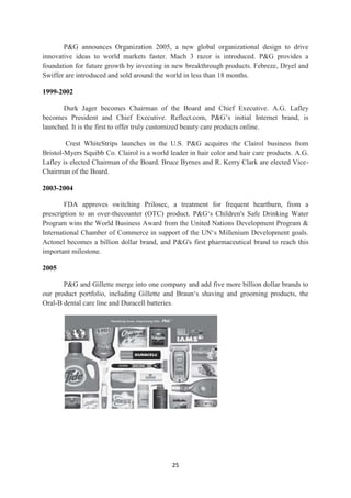 P&G announces Organization 2005, a new global organizational design to drive
innovative ideas to world markets faster. Mach 3 razor is introduced. P&G provides a
foundation for future growth by investing in new breakthrough products. Febreze, Dryel and
Swiffer are introduced and sold around the world in less than 18 months.

1999-2002

       Durk Jager becomes Chairman of the Board and Chief Executive. A.G. Lafley
becomes President and Chief Executive. Reflect.com, P&G‘s initial Internet brand, is
launched. It is the first to offer truly customized beauty care products online.

        Crest WhiteStrips launches in the U.S. P&G acquires the Clairol business from
Bristol-Myers Squibb Co. Clairol is a world leader in hair color and hair care products. A.G.
Lafley is elected Chairman of the Board. Bruce Byrnes and R. Kerry Clark are elected Vice-
Chairman of the Board.

2003-2004

        FDA approves switching Prilosec, a treatment for frequent heartburn, from a
prescription to an over-thecounter (OTC) product. P&G‗s Children's Safe Drinking Water
Program wins the World Business Award from the United Nations Development Program &
International Chamber of Commerce in support of the UN‗s Millenium Development goals.
Actonel becomes a billion dollar brand, and P&G's first pharmaceutical brand to reach this
important milestone.

2005

       P&G and Gillette merge into one company and add five more billion dollar brands to
our product portfolio, including Gillette and Braun‗s shaving and grooming products, the
Oral-B dental care line and Duracell batteries.




                                             25
 