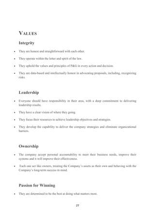 VALUES
Integrity
They are honest and straightforward with each other.

They operate within the letter and spirit of the law.

They uphold the values and principles of P&G in every action and decision.

They are data-based and intellectually honest in advocating proposals, including, recognizing
risks.



Leadership
Everyone should have responsibility in their area, with a deep commitment to delivering
leadership results.

They have a clear vision of where they going.

They focus their resources to achieve leadership objectives and strategies.

They develop the capability to deliver the company strategies and eliminate organizational
barriers.



Ownership
The company accept personal accountability to meet their business needs, improve their
systems and it will improve their effectiveness.

Each one act like owners, treating the Company‘s assets as their own and behaving with the
Company‘s long-term success in mind.



Passion for Winning
They are determined to be the best at doing what matters most.


                                                27
 