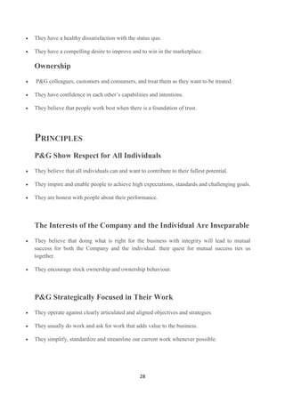 They have a healthy dissatisfaction with the status quo.

They have a compelling desire to improve and to win in the marketplace.

Ownership
P&G colleagues, customers and consumers, and treat them as they want to be treated.

They have confidence in each other‘s capabilities and intentions.

They believe that people work best when there is a foundation of trust.




PRINCIPLES
P&G Show Respect for All Individuals
They believe that all individuals can and want to contribute to their fullest potential.

They inspire and enable people to achieve high expectations, standards and challenging goals.

They are honest with people about their performance.



The Interests of the Company and the Individual Are Inseparable
They believe that doing what is right for the business with integrity will lead to mutual
success for both the Company and the individual. their quest for mutual success ties us
together.

They encourage stock ownership and ownership behaviour.



P&G Strategically Focused in Their Work
They operate against clearly articulated and aligned objectives and strategies.

They usually do work and ask for work that adds value to the business.

They simplify, standardize and streamline our current work whenever possible.




                                                28
 