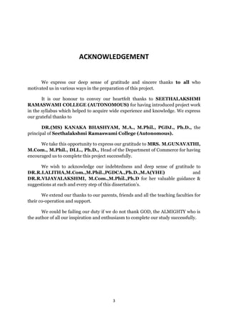 ACKNOWLEDGEMENT


      We express our deep sense of gratitude and sincere thanks to all who
motivated us in various ways in the preparation of this project.

       It is our honour to convey our heartfelt thanks to SEETHALAKSHMI
RAMASWAMI COLLEGE (AUTONOMOUS) for having introduced project work
in the syllabus which helped to acquire wide experience and knowledge. We express
our grateful thanks to

       DR.(MS) KANAKA BHASHYAM, M.A., M.Phil., PGDJ., Ph.D., the
principal of Seethalakshmi Ramaswami College (Autonomous).

      We take this opportunity to express our gratitude to MRS. M.GUNAVATHI,
M.Com., M.Phil., DLL., Ph.D., Head of the Department of Commerce for having
encouraged us to complete this project successfully.

      We wish to acknowledge our indebtedness and deep sense of gratitude to
DR.R.LALITHA,M.Com.,M.Phil.,PGDCA.,Ph.D.,M.A(YHE)                       and
DR.R.VIJAYALAKSHMI, M.Com.,M.Phil.,Ph.D for her valuable guidance &
suggestions at each and every step of this dissertation’s.

       We extend our thanks to our parents, friends and all the teaching faculties for
their co-operation and support.

       We could be failing our duty if we do not thank GOD, the ALMIGHTY who is
the author of all our inspiration and enthusiasm to complete our study successfully.




                                          3
 