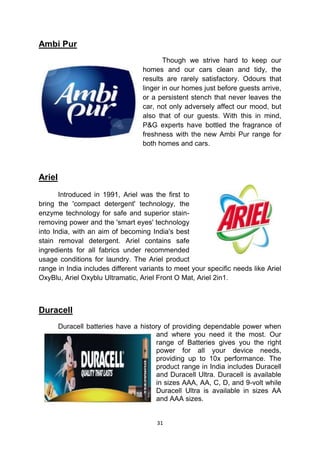 Ambi Pur
                                          Though we strive hard to keep our
                                   homes and our cars clean and tidy, the
                                   results are rarely satisfactory. Odours that
                                   linger in our homes just before guests arrive,
                                   or a persistent stench that never leaves the
                                   car, not only adversely affect our mood, but
                                   also that of our guests. With this in mind,
                                   P&G experts have bottled the fragrance of
                                   freshness with the new Ambi Pur range for
                                   both homes and cars.



Ariel
       Introduced in 1991, Ariel was the first to
bring the 'compact detergent' technology, the
enzyme technology for safe and superior stain-
removing power and the 'smart eyes' technology
into India, with an aim of becoming India's best
stain removal detergent. Ariel contains safe
ingredients for all fabrics under recommended
usage conditions for laundry. The Ariel product
range in India includes different variants to meet your specific needs like Ariel
OxyBlu, Ariel Oxyblu Ultramatic, Ariel Front O Mat, Ariel 2in1.



Duracell
        Duracell batteries have a history of providing dependable power when
                                       and where you need it the most. Our
                                       range of Batteries gives you the right
                                       power for all your device needs,
                                       providing up to 10x performance. The
                                       product range in India includes Duracell
                                       and Duracell Ultra. Duracell is available
                                       in sizes AAA, AA, C, D, and 9-volt while
                                       Duracell Ultra is available in sizes AA
                                       and AAA sizes.


                                       31
 