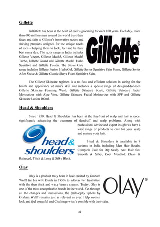 Gillette
        Gillette® has been at the heart of men‘s grooming for over 100 years. Each day, more
than 600 million men around the world trust their
faces and skin to Gillette‘s innovative razors and
shaving products designed for the unique needs
of men – helping them to look, feel and be their
best every day. The razor range in India includes
Gillette Vector, Gillette Mach3, Gillette Mach3
Turbo, Gillette Guard and Gillette Mach3 Turbo
Sensitive and Gillette Fusion. The Shave Care
range includes Gillette Fusion HydraGel, Gillette Series Sensitive Skin Foam, Gillette Series
After Shave & Gillette Classic Shave Foam Sensitive Skin.

        The Gillette Skincare regimen is a no-fuss and efficient solution in caring for the
health and appearance of men‘s skin and includes a special range of designed-for-men
Gillette Skincare Foaming Wash, Gillette Skincare Scrub, Gillette Skincare Facial
Moisturizer with Aloe Vera, Gillette Skincare Facial Moisturizer with SPF and Gillette
Skincare Lotion 100ml.

Head & Shoulders
        Since 1950, Head & Shoulders has been at the forefront of scalp and hair science,
significantly advancing the treatment of dandruff and scalp problems. Along with
                                         professional advice and expert insight we have a
                                         wide range of products to care for your scalp
                                         and nurture your hair.

                                                     Head & Shoulders is available in 8
                                             variants in India including Men Hair Retain,
                                             Complete Care for Dry Scalp, Anti Hair fall,
                                             Smooth & Silky, Cool Menthol, Clean &
Balanced, Thick & Long & Silky Black.

Olay
        Olay is a product truly born in love created by Graham
Wulff for his wife Dinah in 1950s to address her frustration
with the then thick and waxy beauty creams. Today, Olay is
one of the most recognizable brands in the world. Yet through
all the changes and innovations, the philosophy upheld by
Graham Wulff remains just as relevant as ever: Help women
look and feel beautiful and Challenge what‘s possible with their skin.


                                              32
 