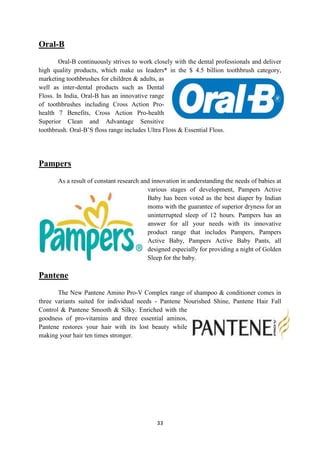 Oral-B
        Oral-B continuously strives to work closely with the dental professionals and deliver
high quality products, which make us leaders* in the $ 4.5 billion toothbrush category,
marketing toothbrushes for children & adults, as
well as inter-dental products such as Dental
Floss. In India, Oral-B has an innovative range
of toothbrushes including Cross Action Pro-
health 7 Benefits, Cross Action Pro-health
Superior Clean and Advantage Sensitive
toothbrush. Oral-B‘S floss range includes Ultra Floss & Essential Floss.




Pampers
       As a result of constant research and innovation in understanding the needs of babies at
                                          various stages of development, Pampers Active
                                          Baby has been voted as the best diaper by Indian
                                          moms with the guarantee of superior dryness for an
                                          uninterrupted sleep of 12 hours. Pampers has an
                                          answer for all your needs with its innovative
                                          product range that includes Pampers, Pampers
                                          Active Baby, Pampers Active Baby Pants, all
                                          designed especially for providing a night of Golden
                                          Sleep for the baby.

Pantene
       The New Pantene Amino Pro-V Complex range of shampoo & conditioner comes in
three variants suited for individual needs - Pantene Nourished Shine, Pantene Hair Fall
Control & Pantene Smooth & Silky. Enriched with the
goodness of pro-vitamins and three essential aminos,
Pantene restores your hair with its lost beauty while
making your hair ten times stronger.




                                             33
 
