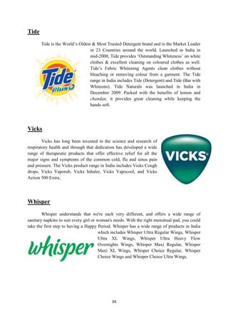 Tide
       Tide is the World‘s Oldest & Most Trusted Detergent brand and is the Market Leader
                                 in 23 Countries around the world. Launched in India in
                                 mid-2000, Tide provides ‗Outstanding Whiteness‘ on white
                                 clothes & excellent cleaning on coloured clothes as well.
                                 Tide‘s Fabric Whitening Agents clean clothes without
                                 bleaching or removing colour from a garment. The Tide
                                 range in India includes Tide (Detergent) and Tide (Bar with
                                 Whiteons). Tide Naturals was launched in India in
                                 December 2009. Packed with the benefits of lemon and
                                 chandan, it provides great cleaning while keeping the
                                 hands soft.




Vicks
        Vicks has long been invested in the science and research of
respiratory health and through that dedication has developed a wide
range of therapeutic products that offer effective relief for all the
major signs and symptoms of the common cold, flu and sinus pain
and pressure. The Vicks product range in India includes Vicks Cough
drops, Vicks Vaporub, Vicks Inhaler, Vicks Vapocool, and Vicks
Action 500 Extra.




Whisper
        Whisper understands that we're each very different, and offers a wide range of
sanitary napkins to suit every girl or woman's needs. With the right menstrual pad, you could
take the first step to having a Happy Period. Whisper has a wide range of products in India
                                        which includes Whisper Ultra Regular Wings, Whisper
                                        Ultra XL Wings, Whisper Ultra Heavy Flow
                                        Overnights Wings, Whisper Maxi Regular, Whisper
                                        Maxi XL Wings, Whisper Choice Regular, Whisper
                                        Choice Wings and Whisper Choice Ultra Wings.




                                             34
 