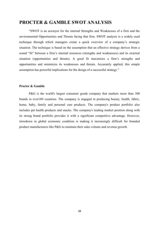 PROCTER & GAMBLE SWOT ANALYSIS
       ―SWOT is an acronym for the internal Strengths and Weaknesses of a firm and the
environmental Opportunities and Threats facing that firm. SWOT analysis is a widely used
technique through which managers create a quick overview of a company‘s strategic
situation. The technique is based on the assumption that an effective strategy derives from a
sound ―fit‖ between a firm‘s internal resources (strengths and weaknesses) and its external
situation (opportunities and threats). A good fit maximizes a firm‘s strengths and
opportunities and minimizes its weaknesses and threats. Accurately applied, this simple
assumption has powerful implications for the design of a successful strategy.‖




Procter & Gamble

       P&G is the world's largest consumer goods company that markets more than 300
brands in over180 countries. The company is engaged in producing beauty, health, fabric,
home, baby, family and personal care products. The company's product portfolio also
includes pet health products and snacks. The company's leading market position along with
its strong brand portfolio provides it with a significant competitive advantage. However,
slowdown in global economic condition is making it increasingly difficult for branded
product manufacturers like P&G to maintain their sales volume and revenue growth.




                                             38
 