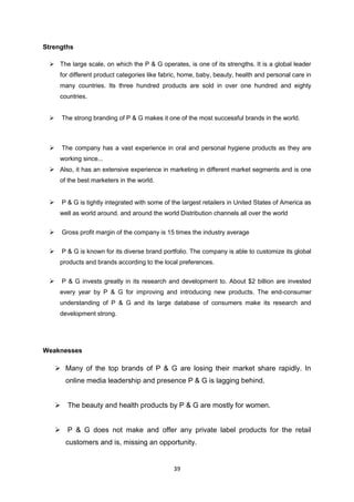 Strengths

  The large scale, on which the P & G operates, is one of its strengths. It is a global leader
      for different product categories like fabric, home, baby, beauty, health and personal care in
      many countries. Its three hundred products are sold in over one hundred and eighty
      countries.


      The strong branding of P & G makes it one of the most successful brands in the world.



      The company has a vast experience in oral and personal hygiene products as they are
      working since...
  Also, it has an extensive experience in marketing in different market segments and is one
      of the best marketers in the world.


      P & G is tightly integrated with some of the largest retailers in United States of America as
      well as world around. and around the world Distribution channels all over the world


      Gross profit margin of the company is 15 times the industry average


      P & G is known for its diverse brand portfolio. The company is able to customize its global
      products and brands according to the local preferences.


      P & G invests greatly in its research and development to. About $2 billion are invested
      every year by P & G for improving and introducing new products. The end-consumer
      understanding of P & G and its large database of consumers make its research and
      development strong.




Weaknesses

      Many of the top brands of P & G are losing their market share rapidly. In
        online media leadership and presence P & G is lagging behind.


      The beauty and health products by P & G are mostly for women.


      P & G does not make and offer any private label products for the retail
        customers and is, missing an opportunity.


                                                39
 