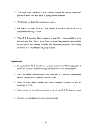  The large scale operation of the company makes the culture heavy and
       processes slow. This also leads to quality control problems.


    P & G does not divest its weak or poor brands.


    The major customers of P & G are located at some of the places and it
       concentrates heavily as them.


    When P & G acquired Clairol business in year 2001, it was unable to grow
       this business. The Clairol Herbal Essence brand failed to enter new markets
       as the market had access to better and innovative products. This shows
       weakness of P & G in the beauty care division.




Opportunities

    An opportunity for P & G is health and beauty products for men. With the acquisition of
       Gillette, the company now has several growth opportunities in this market segment.


      P & G has doubled its Environmental Goals for the year 2012 and thus, promises more
       value for the environment concerned customers today.


      Using the online social networks and internet marketing techniques is also an
       opportunity for P & G.


      Divest brands that are not in accordance or do not meet P & G's long-term goals



      Company is constantly trying to pursue growth overseas.




                                             40
 