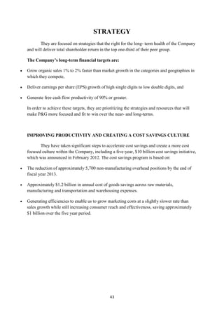 STRATEGY
       They are focused on strategies that the right for the long- term health of the Company
and will deliver total shareholder return in the top one-third of their peer group.

The Company’s long-term financial targets are:

Grow organic sales 1% to 2% faster than market growth in the categories and geographies in
which they compete,

Deliver earnings per share (EPS) growth of high single digits to low double digits, and

Generate free cash flow productivity of 90% or greater.

In order to achieve these targets, they are prioritizing the strategies and resources that will
make P&G more focused and fit to win over the near- and long-terms.



IMPROVING PRODUCTIVITY AND CREATING A COST SAVINGS CULTURE

       They have taken significant steps to accelerate cost savings and create a more cost
focused culture within the Company, including a five-year, $10 billion cost savings initiative,
which was announced in February 2012. The cost savings program is based on:

The reduction of approximately 5,700 non-manufacturing overhead positions by the end of
fiscal year 2013.

Approximately $1.2 billion in annual cost of goods savings across raw materials,
manufacturing and transportation and warehousing expenses.

Generating efficiencies to enable us to grow marketing costs at a slightly slower rate than
sales growth while still increasing consumer reach and effectiveness, saving approximately
$1 billion over the five year period.




                                                43
 