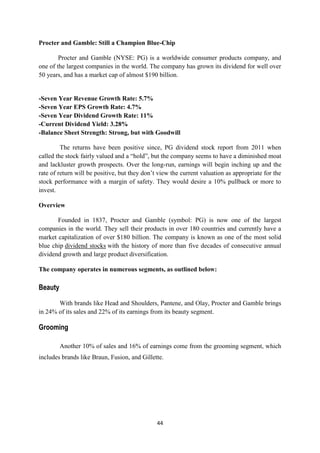 Procter and Gamble: Still a Champion Blue-Chip

        Procter and Gamble (NYSE: PG) is a worldwide consumer products company, and
one of the largest companies in the world. The company has grown its dividend for well over
50 years, and has a market cap of almost $190 billion.


-Seven Year Revenue Growth Rate: 5.7%
-Seven Year EPS Growth Rate: 4.7%
-Seven Year Dividend Growth Rate: 11%
-Current Dividend Yield: 3.28%
-Balance Sheet Strength: Strong, but with Goodwill

         The returns have been positive since, PG dividend stock report from 2011 when
called the stock fairly valued and a ―hold‖, but the company seems to have a diminished moat
and lackluster growth prospects. Over the long-run, earnings will begin inching up and the
rate of return will be positive, but they don‘t view the current valuation as appropriate for the
stock performance with a margin of safety. They would desire a 10% pullback or more to
invest.

Overview

       Founded in 1837, Procter and Gamble (symbol: PG) is now one of the largest
companies in the world. They sell their products in over 180 countries and currently have a
market capitalization of over $180 billion. The company is known as one of the most solid
blue chip dividend stocks with the history of more than five decades of consecutive annual
dividend growth and large product diversification.

The company operates in numerous segments, as outlined below:

Beauty

       With brands like Head and Shoulders, Pantene, and Olay, Procter and Gamble brings
in 24% of its sales and 22% of its earnings from its beauty segment.

Grooming

         Another 10% of sales and 16% of earnings come from the grooming segment, which
includes brands like Braun, Fusion, and Gillette.




                                               44
 