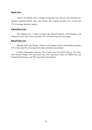 Health Care

       Procter and Gamble offers a number of feminine care, oral care, and symptom-care
products, including Oral-B, Vicks, and Always. The company generates 15% of sales and
17% of earnings from this segment.

Fabric/Home Care

       The company has a variety of brands like Duracell batteries, Tide detergent, and
Febreeze air care, from which it generates 32% of revenue and 26% of earnings.

Baby/Family Care

      Through brands like Bounty, Charmin, and Pampers, Procter and Gamble generates
19% of sales and 19% of earnings from baby and family care products.

       In terms of geographic exposure, 39% of sales come from North America, 19% come
from Western Europe, 18% come from Asia, 14% come from Africa, the Middle East, and
Central/Eastern Europe, and 10% come from Latin America.




                                          45
 