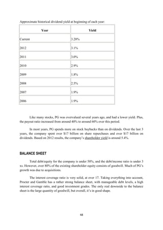 Approximate historical dividend yield at beginning of each year:

                Year                                Yield

Current                                3.28%

2012                                   3.1%

2011                                   3.0%

2010                                   2.9%

2009                                   1.8%

2008                                   2.5%

2007                                   1.9%

2006                                   1.9%



       Like many stocks, PG was overvalued several years ago, and had a lower yield. Plus,
the payout ratio increased from around 40% to around 60% over this period.

        In most years, PG spends more on stock buybacks than on dividends. Over the last 3
years, the company spent over $17 billion on share repurchases and over $17 billion on
dividends. Based on 2012 results, the company‘s shareholder yield is around 5.4%.



BALANCE SHEET

       Total debt/equity for the company is under 50%, and the debt/income ratio is under 3
xs. However, over 80% of the existing shareholder equity consists of goodwill. Much of PG‘s
growth was due to acquisitions.

        The interest coverage ratio is very solid, at over 17. Taking everything into account,
Procter and Gamble has a rather strong balance sheet, with manageable debt levels, a high
interest coverage ratio, and good investment grades. The only real downside to the balance
sheet is the large quantity of goodwill, but overall, it‘s in good shape.




                                               48
 