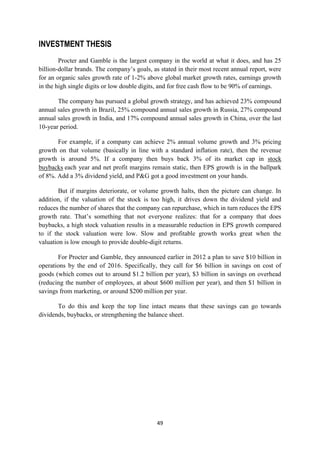 INVESTMENT THESIS
        Procter and Gamble is the largest company in the world at what it does, and has 25
billion-dollar brands. The company‘s goals, as stated in their most recent annual report, were
for an organic sales growth rate of 1-2% above global market growth rates, earnings growth
in the high single digits or low double digits, and for free cash flow to be 90% of earnings.

       The company has pursued a global growth strategy, and has achieved 23% compound
annual sales growth in Brazil, 25% compound annual sales growth in Russia, 27% compound
annual sales growth in India, and 17% compound annual sales growth in China, over the last
10-year period.

       For example, if a company can achieve 2% annual volume growth and 3% pricing
growth on that volume (basically in line with a standard inflation rate), then the revenue
growth is around 5%. If a company then buys back 3% of its market cap in stock
buybacks each year and net profit margins remain static, then EPS growth is in the ballpark
of 8%. Add a 3% dividend yield, and P&G got a good investment on your hands.

        But if margins deteriorate, or volume growth halts, then the picture can change. In
addition, if the valuation of the stock is too high, it drives down the dividend yield and
reduces the number of shares that the company can repurchase, which in turn reduces the EPS
growth rate. That‘s something that not everyone realizes: that for a company that does
buybacks, a high stock valuation results in a measurable reduction in EPS growth compared
to if the stock valuation were low. Slow and profitable growth works great when the
valuation is low enough to provide double-digit returns.

       For Procter and Gamble, they announced earlier in 2012 a plan to save $10 billion in
operations by the end of 2016. Specifically, they call for $6 billion in savings on cost of
goods (which comes out to around $1.2 billion per year), $3 billion in savings on overhead
(reducing the number of employees, at about $600 million per year), and then $1 billion in
savings from marketing, or around $200 million per year.

       To do this and keep the top line intact means that these savings can go towards
dividends, buybacks, or strengthening the balance sheet.




                                             49
 