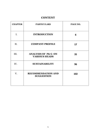 CONTENT

CHAPTER       PARTICULARS       PAGE NO.




   I.        INTRODUCTION          6


  II.       COMPANY PROFILE       17


 III.     ANALYSIS OF P& G ON     35
            VARIOUS HEADS


 IV.        SUSTAINABILITY        96


  V.      RECOMMENDATION AND      102
              SUGGESTION




                      5
 