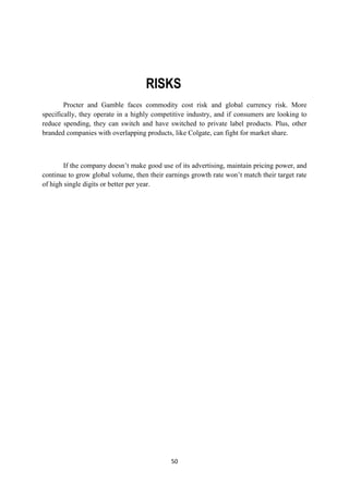 RISKS
        Procter and Gamble faces commodity cost risk and global currency risk. More
specifically, they operate in a highly competitive industry, and if consumers are looking to
reduce spending, they can switch and have switched to private label products. Plus, other
branded companies with overlapping products, like Colgate, can fight for market share.



        If the company doesn‘t make good use of its advertising, maintain pricing power, and
continue to grow global volume, then their earnings growth rate won‘t match their target rate
of high single digits or better per year.




                                             50
 