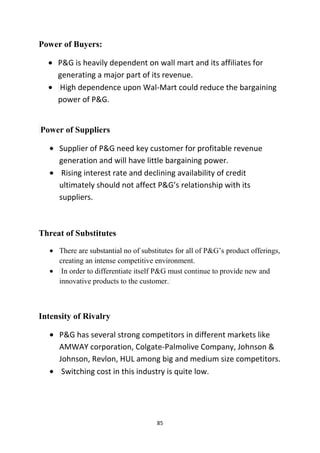 Power of Buyers:

     P&G is heavily dependent on wall mart and its affiliates for
     generating a major part of its revenue.
     High dependence upon Wal-Mart could reduce the bargaining
     power of P&G.


Power of Suppliers

     Supplier of P&G need key customer for profitable revenue
     generation and will have little bargaining power.
      Rising interest rate and declining availability of credit
     ultimately should not affect P&G’s relationship with its
     suppliers.



Threat of Substitutes
     There are substantial no of substitutes for all of P&G‘s product offerings,
     creating an intense competitive environment.
      In order to differentiate itself P&G must continue to provide new and
     innovative products to the customer.



Intensity of Rivalry

     P&G has several strong competitors in different markets like
     AMWAY corporation, Colgate-Palmolive Company, Johnson &
     Johnson, Revlon, HUL among big and medium size competitors.
      Switching cost in this industry is quite low.




                                      85
 