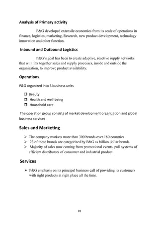 Analysis of Primary activity
            P&G developed extensile economies from its scale of operations in
finance, logistics, marketing, Research, new product development, technology
innovation and other function.

Inbound and Outbound Logistics
             P&G‘s goal has been to create adaptive, reactive supply networks
that will link together sales and supply processes, inside and outside the
organization, to improve product availability.

Operations

P&G organized into 3 business units

    Beauty
    Health and well-being
    Household care

The operation group consists of market development organization and global
business services

Sales and Marketing
    The company markets more than 300 brands over 180 countries
    23 of these brands are categorized by P&G as billion dollar brands.
    Majority of sales now coming from promotional events, pull systems of
     efficient distributors of consumer and industrial product.

Services
    P&G emphasis on its principal business call of providing its customers
     with right products at right place all the time.




                                       89
 