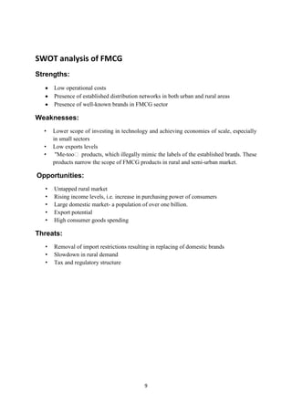 SWOT analysis of FMCG
Strengths:
      Low operational costs
      Presence of established distribution networks in both urban and rural areas
      Presence of well-known brands in FMCG sector

Weaknesses:
  •   Lower scope of investing in technology and achieving economies of scale, especially
      in small sectors
  •   Low exports levels
  •    "Me-tooʺ products, which illegally mimic the labels of the established brands. These
      products narrow the scope of FMCG products in rural and semi-urban market.

Opportunities:
  •   Untapped rural market
  •   Rising income levels, i.e. increase in purchasing power of consumers
  •   Large domestic market- a population of over one billion.
  •   Export potential
  •   High consumer goods spending

Threats:
  •   Removal of import restrictions resulting in replacing of domestic brands
  •   Slowdown in rural demand
  •   Tax and regulatory structure




                                            9
 