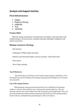 Analysis and Support Activity
Firm Infrastructure:
        Integrity
        Passion for Winning
        Leadership
        Trust
         Ownership

Product R&D

    P&G has strong commitment to find the best researchers, and retain them with
cultural design to reward success, stimulate learning, challenges compliancy and
nurture innovation.

Human resources Strategy
    Hire the best

    Challenges of P&G people from day1

    Business and functional leaders activity recruiters, Teach and Coach

    Plan careers

    Never Stop Learning



Top 40 Businesses:

        They define their core business as the top 40 country/category combinations, 20 in
Household Care and 20 in Beauty & Grooming, which generate the highest level of annual
sales and profit.

Top 10 Developing Markets:

        Maintaining the strong growth momentum they have established in developing
markets is critical to delivering their near- and long-term growth objectives. They are
focusing resources first on the markets that offer the greatest growth opportunity. They will
assess the potential for further portfolio expansions beyond the top 10 developing markets
based on the top- and bottom-line growth progress of the core business.




                                              90
 