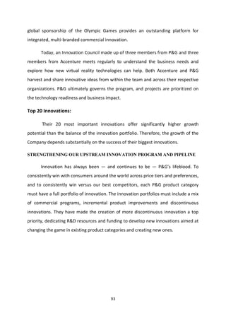 global sponsorship of the Olympic Games provides an outstanding platform for
integrated, multi-branded commercial innovation.

      Today, an Innovation Council made up of three members from P&G and three
members from Accenture meets regularly to understand the business needs and
explore how new virtual reality technologies can help. Both Accenture and P&G
harvest and share innovative ideas from within the team and across their respective
organizations. P&G ultimately governs the program, and projects are prioritized on
the technology readiness and business impact.

Top 20 Innovations:

       Their 20 most important innovations offer significantly higher growth
potential than the balance of the innovation portfolio. Therefore, the growth of the
Company depends substantially on the success of their biggest innovations.

STRENGTHENING OUR UPSTREAM INNOVATION PROGRAM AND PIPELINE

      Innovation has always been — and continues to be — P&G’s lifeblood. To
consistently win with consumers around the world across price tiers and preferences,
and to consistently win versus our best competitors, each P&G product category
must have a full portfolio of innovation. The innovation portfolios must include a mix
of commercial programs, incremental product improvements and discontinuous
innovations. They have made the creation of more discontinuous innovation a top
priority, dedicating R&D resources and funding to develop new innovations aimed at
changing the game in existing product categories and creating new ones.




                                         93
 