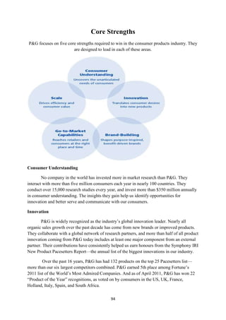 Core Strengths
P&G focuses on five core strengths required to win in the consumer products industry. They
                       are designed to lead in each of these areas.




Consumer Understanding

        No company in the world has invested more in market research than P&G. They
interact with more than five million consumers each year in nearly 100 countries. They
conduct over 15,000 research studies every year, and invest more than $350 million annually
in consumer understanding. The insights they gain help us identify opportunities for
innovation and better serve and communicate with our consumers.

Innovation

        P&G is widely recognized as the industry‘s global innovation leader. Nearly all
organic sales growth over the past decade has come from new brands or improved products.
They collaborate with a global network of research partners, and more than half of all product
innovation coming from P&G today includes at least one major component from an external
partner. Their contributions have consistently helped us earn honours from the Symphony IRI
New Product Pacesetters Report—the annual list of the biggest innovations in our industry.

        Over the past 16 years, P&G has had 132 products on the top 25 Pacesetters list—
more than our six largest competitors combined. P&G earned 5th place among Fortune‘s
2011 list of the World‘s Most Admired Companies. And as of April 2011, P&G has won 22
―Product of the Year‖ recognitions, as voted on by consumers in the US, UK, France,
Holland, Italy, Spain, and South Africa.

                                             94
 