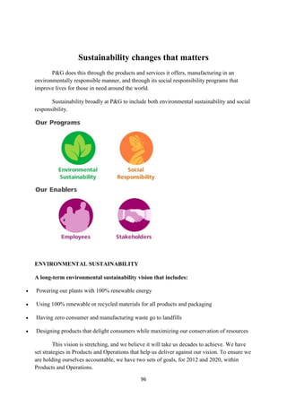 Sustainability changes that matters
       P&G does this through the products and services it offers, manufacturing in an
environmentally responsible manner, and through its social responsibility programs that
improve lives for those in need around the world.

       Sustainability broadly at P&G to include both environmental sustainability and social
responsibility.




ENVIRONMENTAL SUSTAINABILITY

A long-term environmental sustainability vision that includes:

Powering our plants with 100% renewable energy

Using 100% renewable or recycled materials for all products and packaging

Having zero consumer and manufacturing waste go to landfills

Designing products that delight consumers while maximizing our conservation of resources

         This vision is stretching, and we believe it will take us decades to achieve. We have
set strategies in Products and Operations that help us deliver against our vision. To ensure we
are holding ourselves accountable, we have two sets of goals, for 2012 and 2020, within
Products and Operations.

                                              96
 
